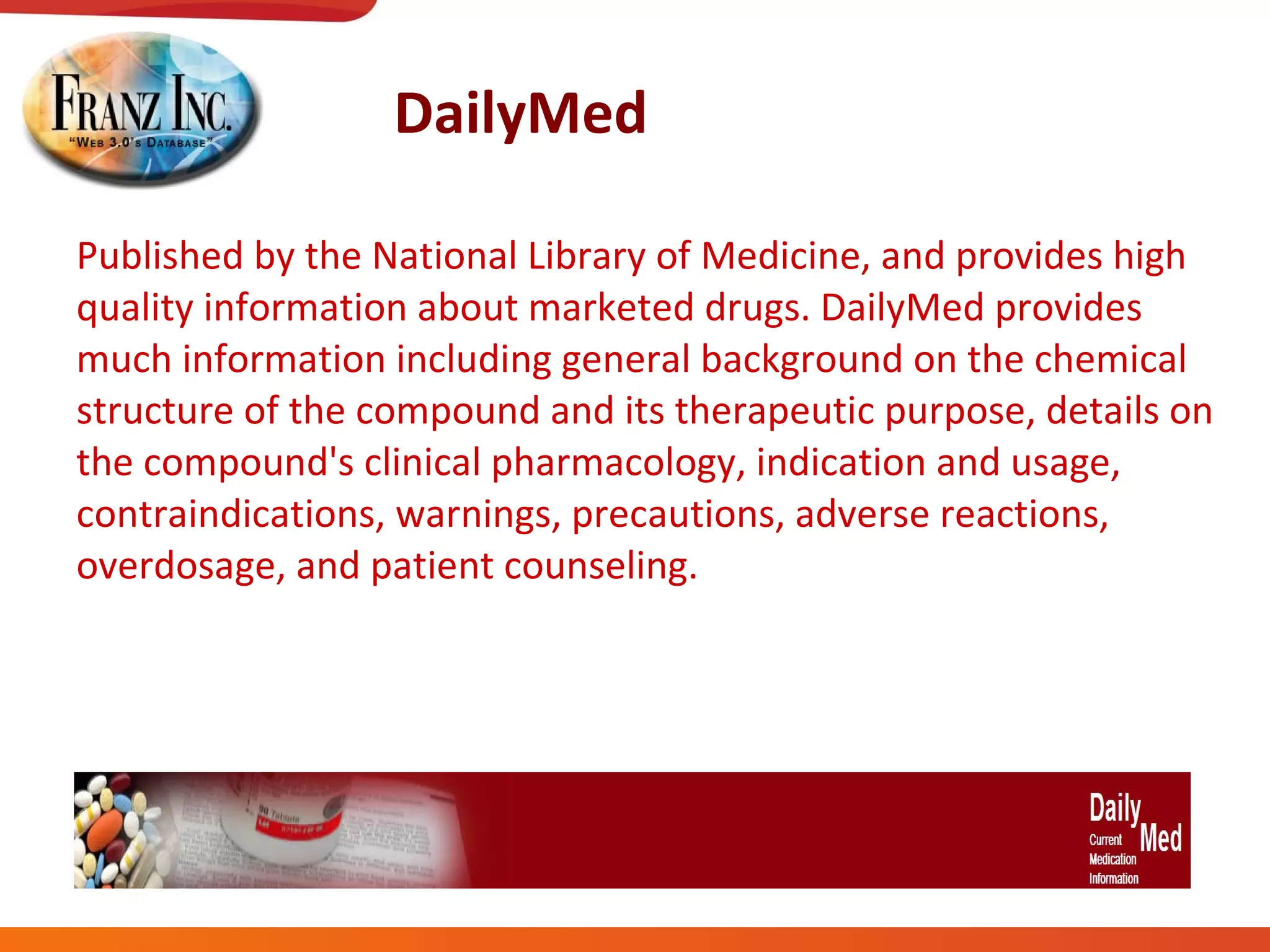 DailyMed Published by the National Library of Medicine, and provides high quality information about marketed drugs. DailyMed provides much information including general background on the chemical structure of the compound and its therapeutic purpose, details on the compound's clinical pharmacology, indication and usage, contraindications, warnings, precautions, adverse reactions, overdosage, and patient counseling. 