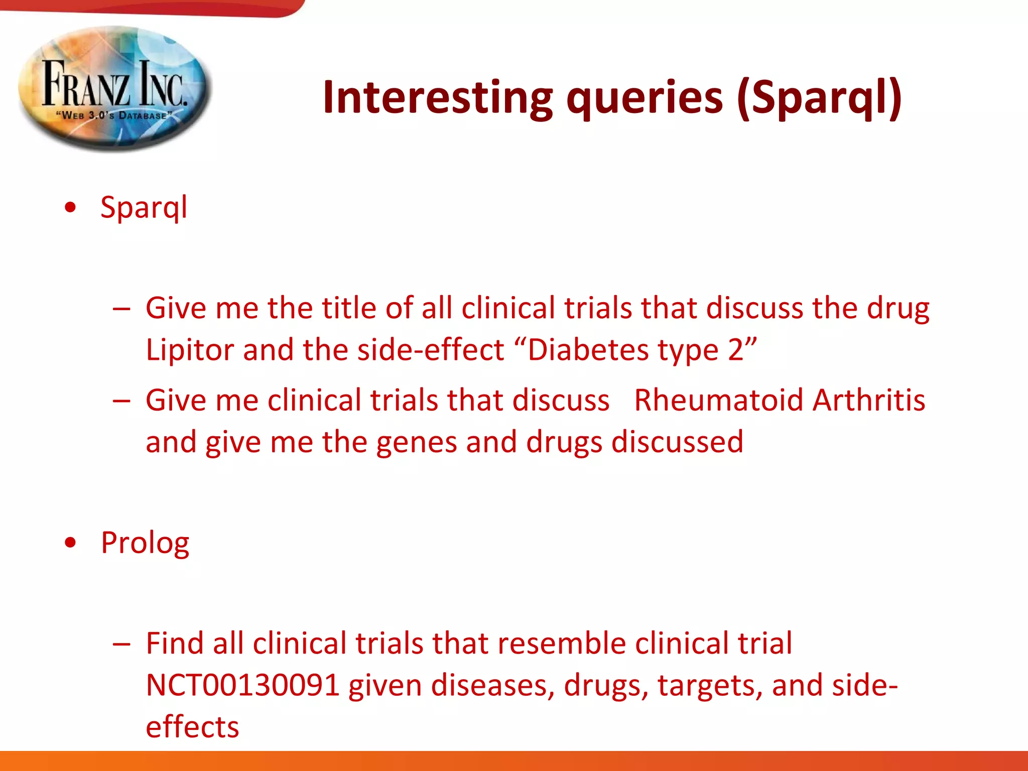 Interesting queries (Sparql) Sparql Give me the title of all clinical trials that discuss the drug Lipitor and the side-effect “Diabetes type 2” Give me clinical trials that discuss  Rheumatoid Arthritis and give me the genes and drugs discussed Prolog Find all clinical trials that resemble clinical trial NCT00130091 given diseases, drugs, targets, and side-effects 