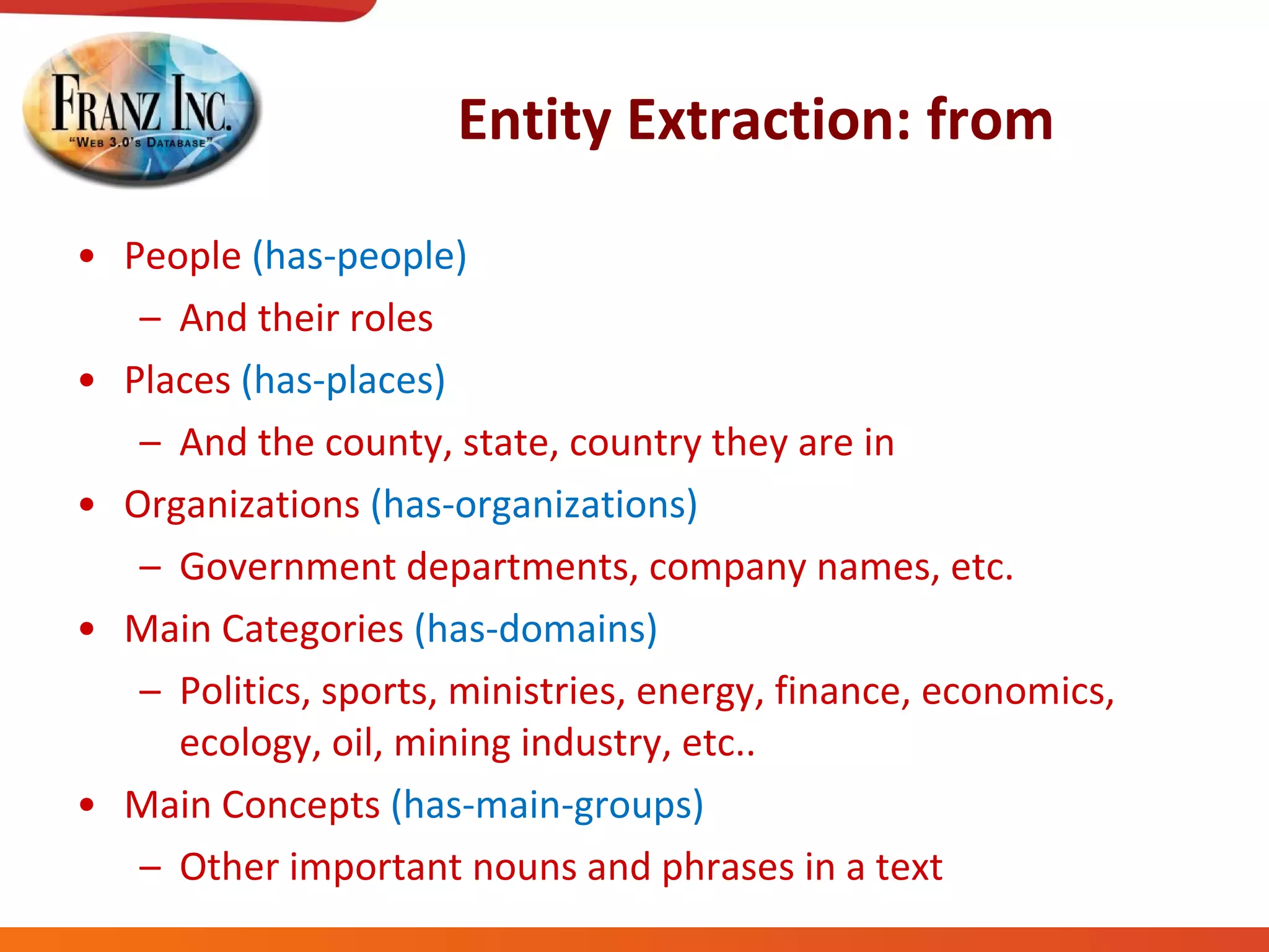 Entity Extraction: from People  (has-people) And their roles Places  (has-places) And the county, state, country they are in Organizations  (has-organizations) Government departments, company names, etc. Main Categories  (has-domains) Politics, sports, ministries, energy, finance, economics, ecology, oil, mining industry, etc.. Main Concepts  (has-main-groups) Other important nouns and phrases in a text 