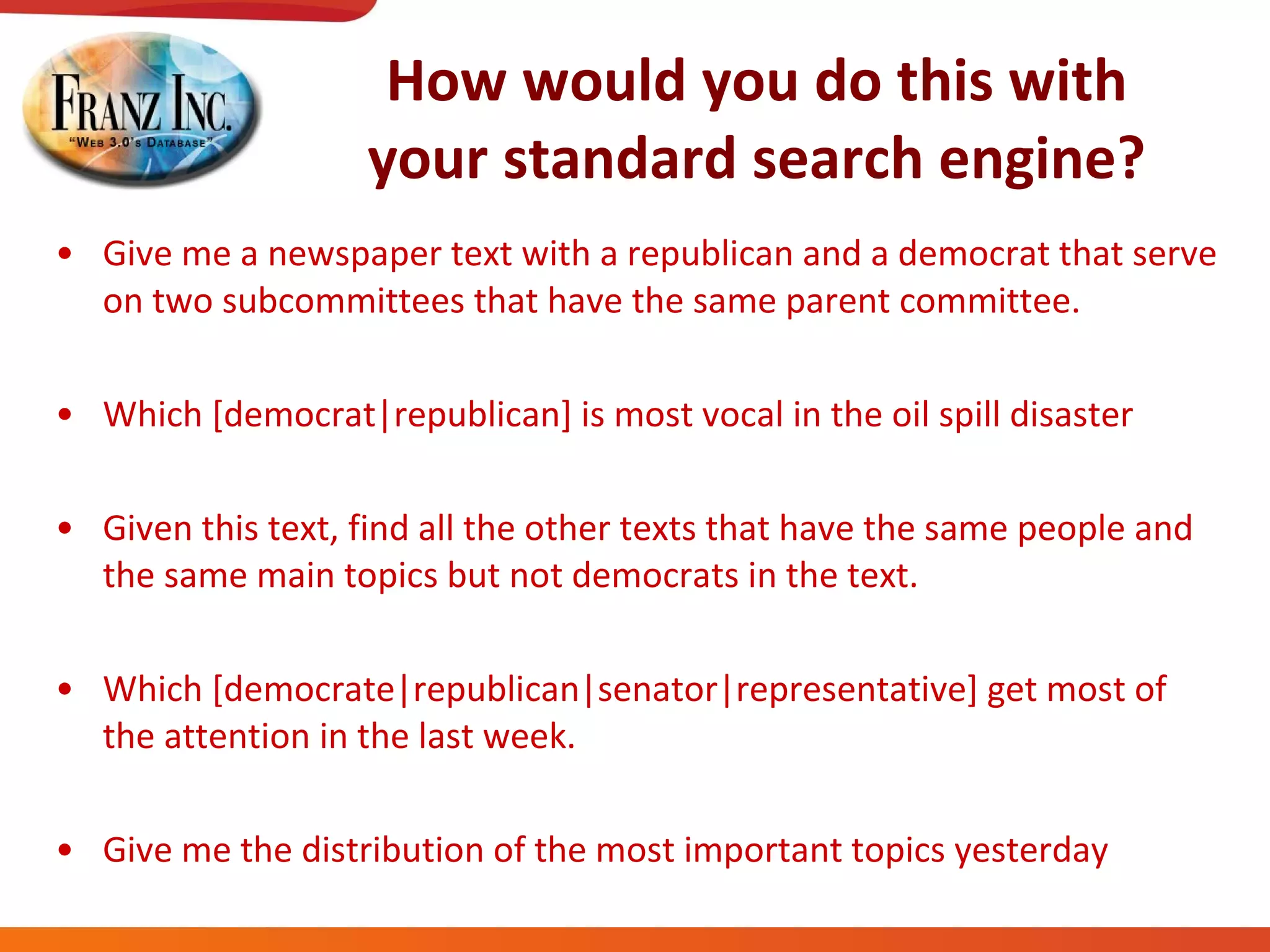 How would you do this with your standard search engine? Give me a newspaper text with a republican and a democrat that serve on two subcommittees that have the same parent committee. Which [democrat|republican] is most vocal in the oil spill disaster Given this text, find all the other texts that have the same people and the same main topics but not democrats in the text. Which [democrate|republican|senator|representative] get most of the attention in the last week. Give me the distribution of the most important topics yesterday 
