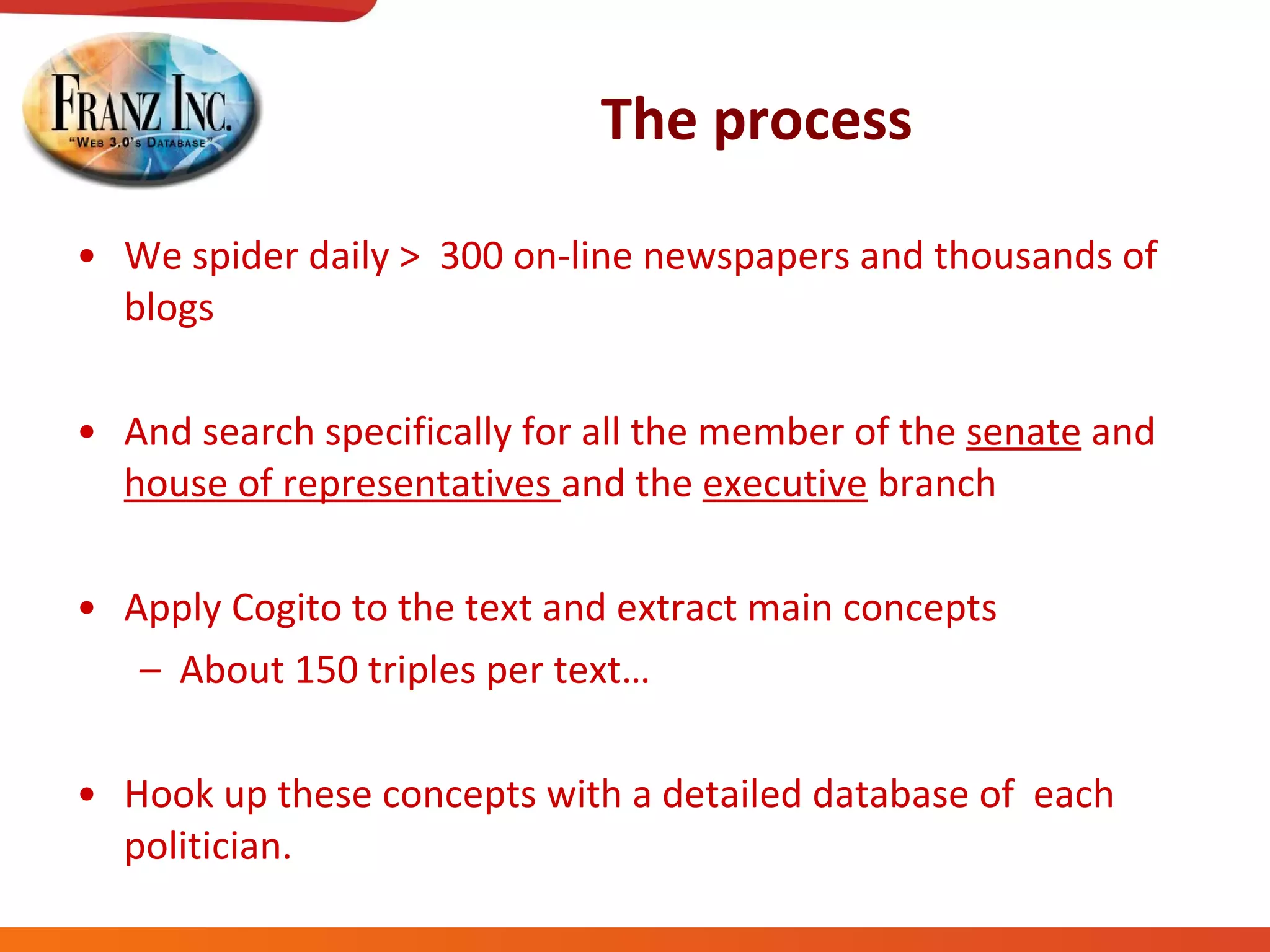 The process We spider daily >  300 on-line newspapers and thousands of blogs And search specifically for all the member of the  senate  and  house of representatives  and the  executive  branch Apply Cogito to the text and extract main concepts  About 150 triples per text… Hook up these concepts with a detailed database of  each politician. 