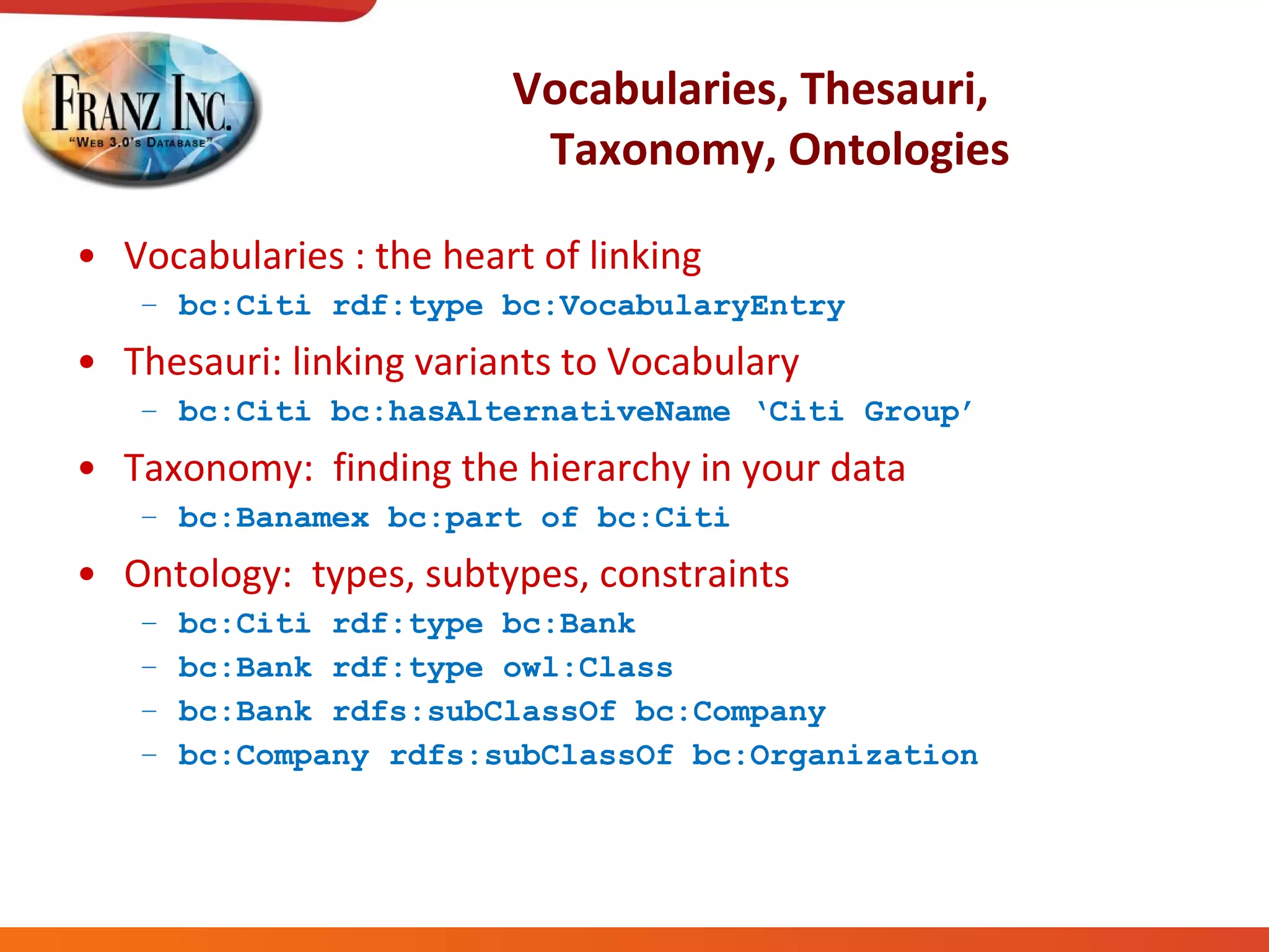 Vocabularies, Thesauri,  Taxonomy, Ontologies Vocabularies : the heart of linking bc:Citi rdf:type bc:VocabularyEntry Thesauri: linking variants to Vocabulary bc:Citi bc:hasAlternativeName ‘Citi Group’ Taxonomy:  finding the hierarchy in your data bc:Banamex bc:part of bc:Citi Ontology:  types, subtypes, constraints bc:Citi rdf:type bc:Bank bc:Bank rdf:type owl:Class bc:Bank rdfs:subClassOf bc:Company bc:Company rdfs:subClassOf bc:Organization 