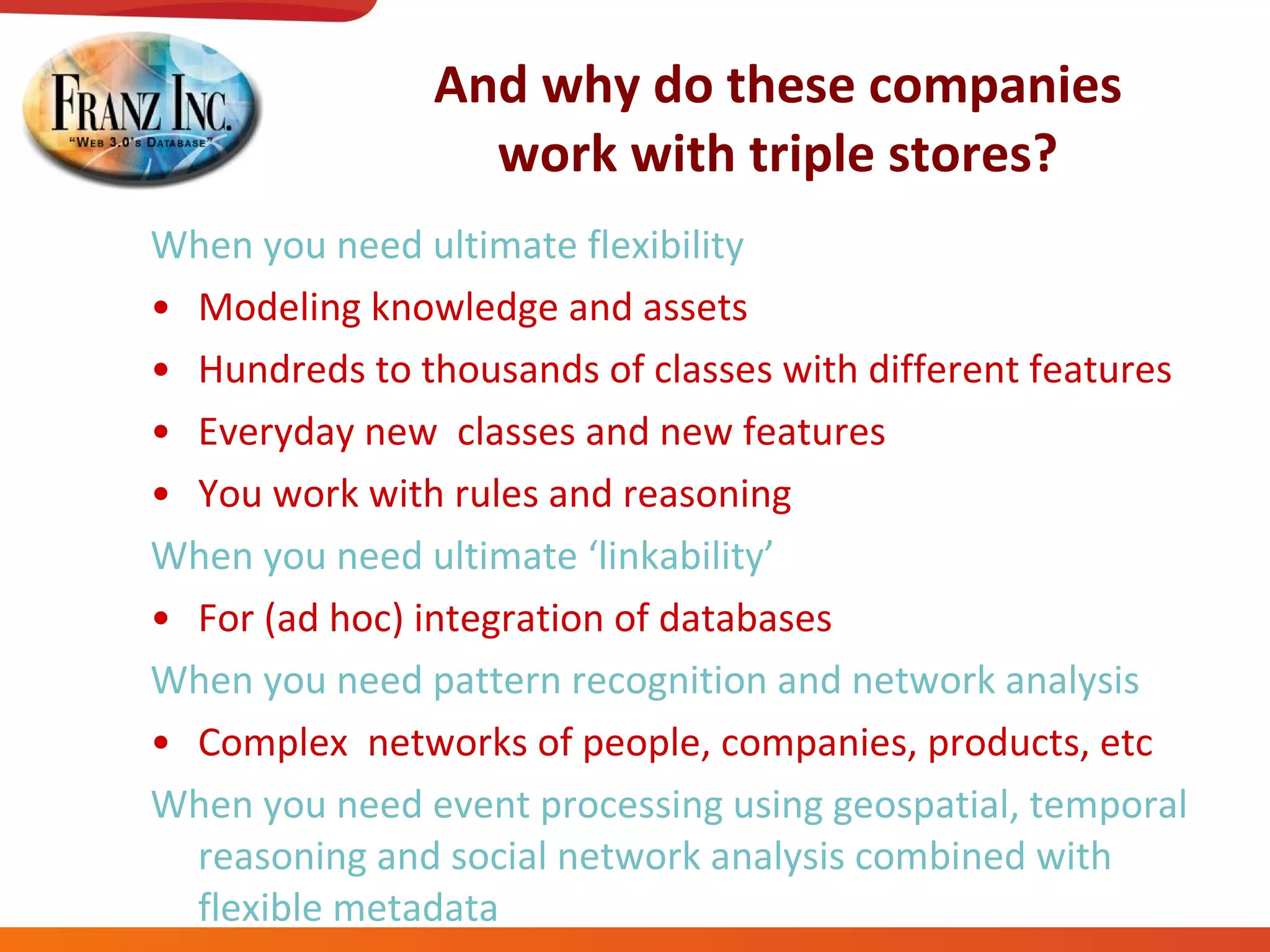 And why do these companies work with triple stores? When you need ultimate flexibility Modeling knowledge and assets Hundreds to thousands of classes with different features Everyday new  classes and new features You work with rules and reasoning When you need ultimate ‘linkability’ For (ad hoc) integration of databases When you need pattern recognition and network analysis Complex  networks of people, companies, products, etc When you need event processing using geospatial, temporal reasoning and social network analysis combined with flexible metadata 
