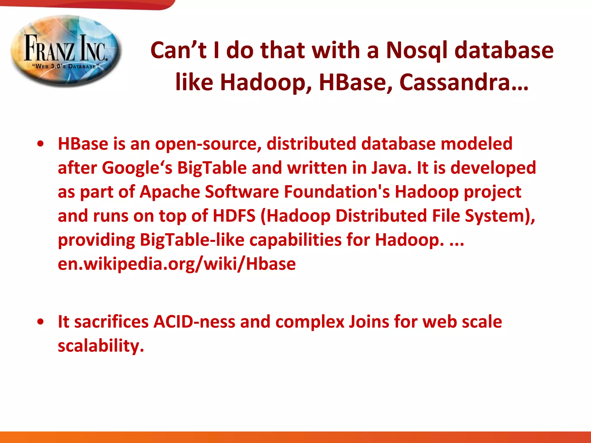 Can’t I do that with a Nosql database like Hadoop, HBase, Cassandra… HBase is an open-source, distributed database modeled after Google‘s BigTable and written in Java. It is developed as part of Apache Software Foundation's Hadoop project and runs on top of HDFS (Hadoop Distributed File System), providing BigTable-like capabilities for Hadoop. ...  en.wikipedia.org/wiki/Hbase It sacrifices ACID-ness and complex Joins for web scale scalability. 