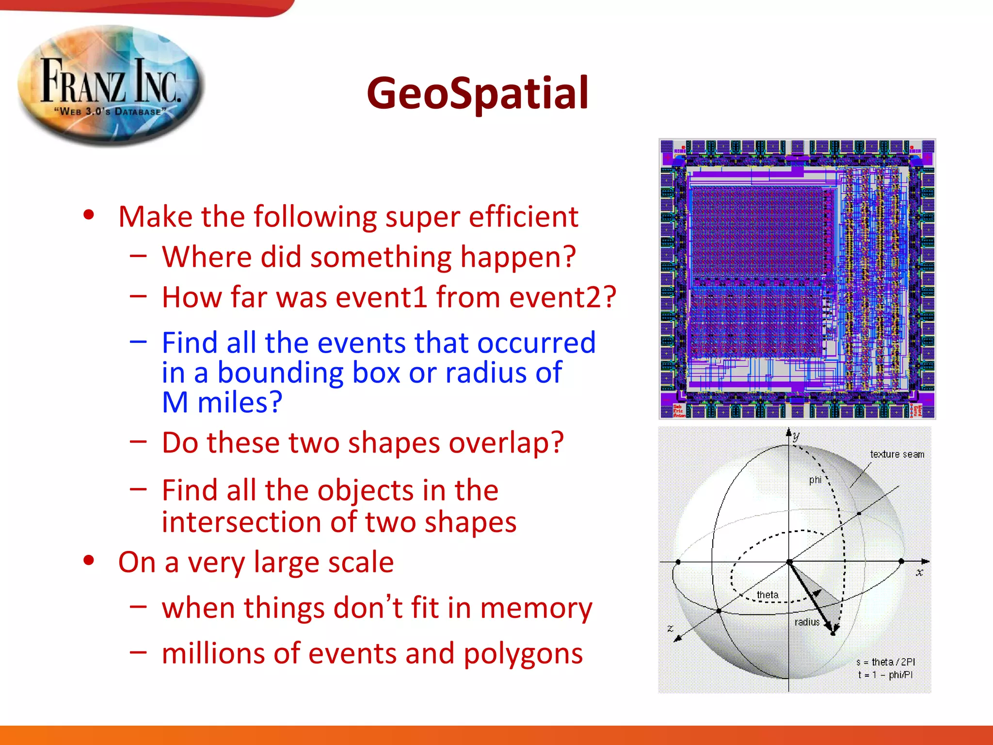 GeoSpatial Make the following super efficient Where did something happen? How far was event1 from event2? Find all the events that occurred  in a bounding box or radius of  M miles? Do these two shapes overlap? Find all the objects in the intersection of two shapes On a very large scale when things don ’ t fit in memory millions of events and polygons 