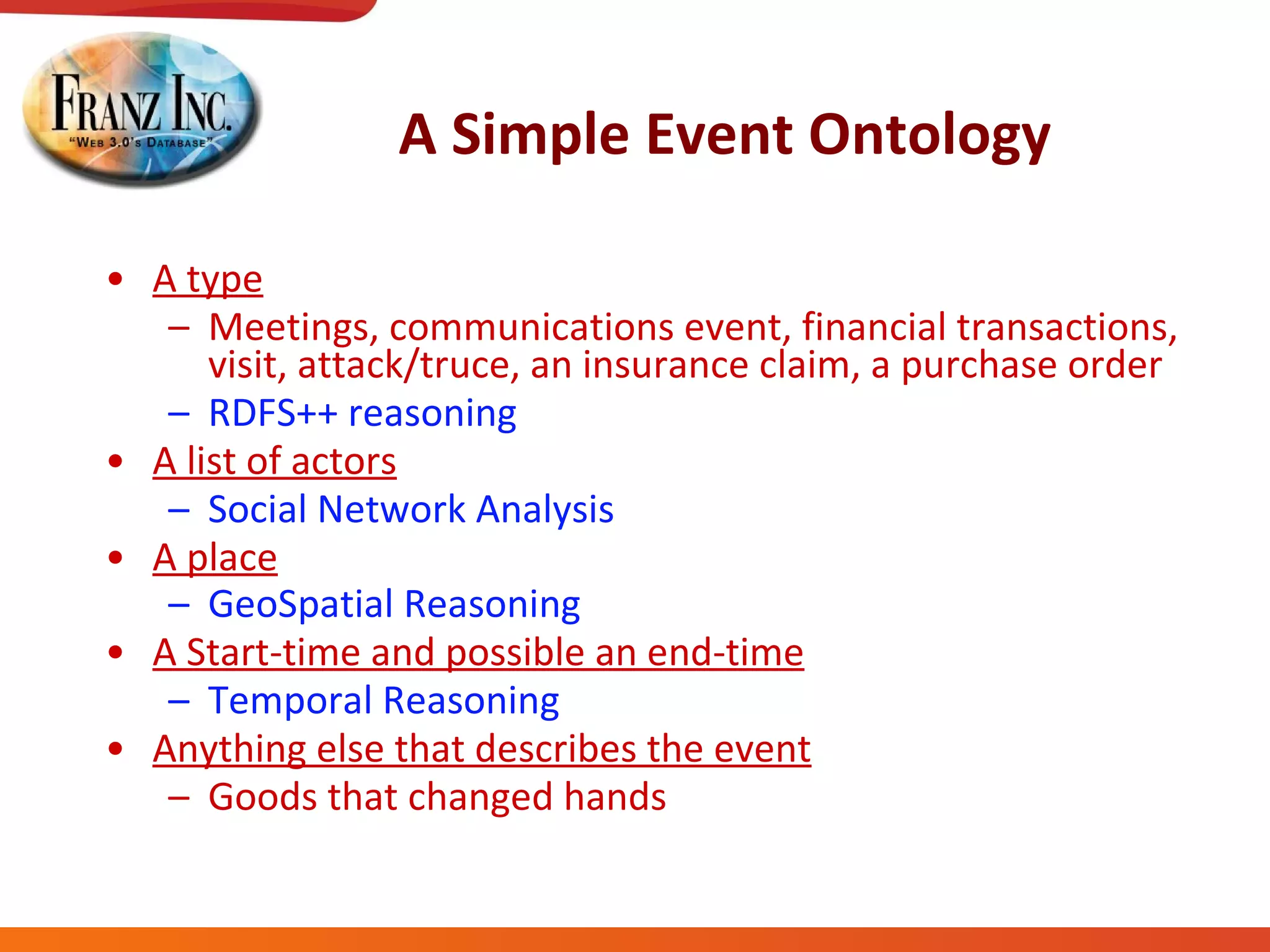 A Simple Event Ontology A type   Meetings, communications event, financial transactions, visit, attack/truce, an insurance claim, a purchase order RDFS++ reasoning A list of actors Social Network Analysis A place GeoSpatial Reasoning   A Start-time and possible an end-time Temporal Reasoning Anything else that describes the event Goods that changed hands 