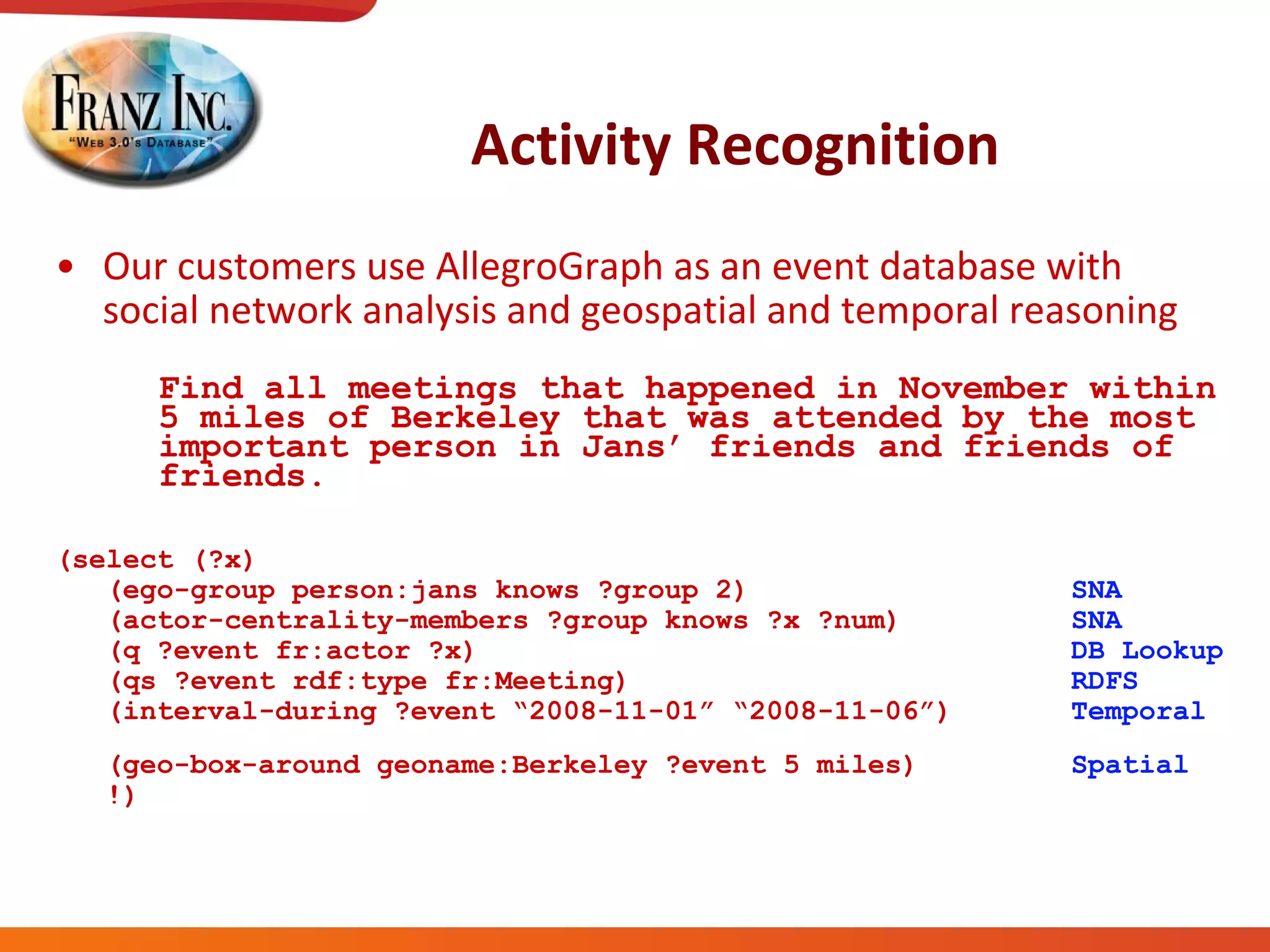 Activity Recognition Our customers use AllegroGraph as an event database with social network analysis and geospatial and temporal reasoning   Find all meetings that happened in November within 5 miles of Berkeley that was attended by the most important person in Jans’ friends and friends of friends. (select (?x) (ego-group person:jans knows ?group 2)  SNA (actor-centrality-members ?group knows ?x ?num)  SNA (q ?event fr:actor ?x)  DB Lookup (qs ?event rdf:type fr:Meeting)  RDFS   (interval-during ?event “2008-11-01” “2008-11-06”)  Temporal   (geo-box-around geoname:Berkeley ?event 5 miles)  Spatial   !) 