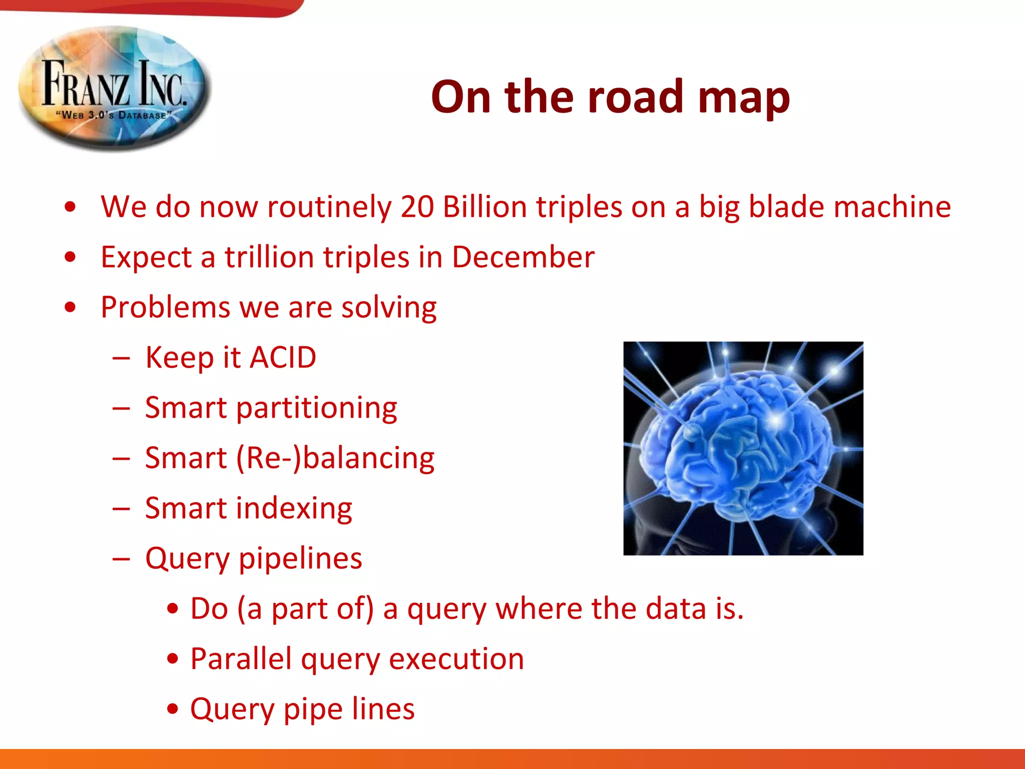 On the road map We do now routinely 20 Billion triples on a big blade machine Expect a trillion triples in December Problems we are solving Keep it ACID Smart partitioning Smart (Re-)balancing Smart indexing Query pipelines Do (a part of) a query where the data is. Parallel query execution Query pipe lines 