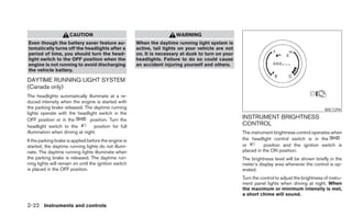 CAUTION                                           WARNING
Even though the battery saver feature au-              When the daytime running light system is
tomatically turns off the headlights after a           active, tail lights on your vehicle are not
period of time, you should turn the head-              on. It is necessary at dusk to turn on your
light switch to the OFF position when the              headlights. Failure to do so could cause
engine is not running to avoid discharging             an accident injuring yourself and others.
the vehicle battery.

DAYTIME RUNNING LIGHT SYSTEM
(Canada only)
The headlights automatically illuminate at a re-
duced intensity when the engine is started with
the parking brake released. The daytime running                                                                                                WIC1294
lights operate with the headlight switch in the
OFF position or in the          position. Turn the                                                   INSTRUMENT BRIGHTNESS
headlight switch to the           position for full                                                  CONTROL
illumination when driving at night.                                                                  The instrument brightness control operates when
If the parking brake is applied before the engine is                                                 the headlight control switch is in the
started, the daytime running lights do not illumi-                                                   or         position and the ignition switch is
nate. The daytime running lights illuminate when                                                     placed in the ON position.
the parking brake is released. The daytime run-                                                      The brightness level will be shown briefly in the
ning lights will remain on until the ignition switch                                                 meter’s display area whenever the control is op-
is placed in the OFF position.                                                                       erated.
                                                                                                     Turn the control to adjust the brightness of instru-
                                                                                                     ment panel lights when driving at night. When
                                                                                                     the maximum or minimum intensity is met,
                                                                                                     a short chime will sound.

2-22 Instruments and controls
 