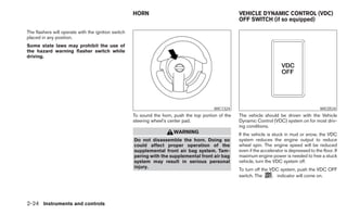 HORN                                             VEHICLE DYNAMIC CONTROL (VDC)
                                                                                                      OFF SWITCH (if so equipped)

The flashers will operate with the ignition switch
placed in any position.
Some state laws may prohibit the use of
the hazard warning flasher switch while
driving.




                                                                                          WIC1324                                                WIC0534
                                                     To sound the horn, push the top portion of the   The vehicle should be driven with the Vehicle
                                                     steering wheel’s center pad.                     Dynamic Control (VDC) system on for most driv-
                                                                                                      ing conditions.
                                                                        WARNING                       If the vehicle is stuck in mud or snow, the VDC
                                                     Do not disassemble the horn. Doing so            system reduces the engine output to reduce
                                                     could affect proper operation of the             wheel spin. The engine speed will be reduced
                                                     supplemental front air bag system. Tam-          even if the accelerator is depressed to the floor. If
                                                     pering with the supplemental front air bag       maximum engine power is needed to free a stuck
                                                     system may result in serious personal            vehicle, turn the VDC system off.
                                                     injury.
                                                                                                      To turn off the VDC system, push the VDC OFF
                                                                                                      switch. The       indicator will come on.




2-24 Instruments and controls
 