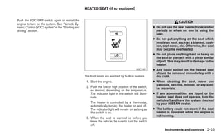 HEATED SEAT (if so equipped)


Push the VDC OFF switch again or restart the
                                                                                                                           CAUTION
engine to turn on the system. See “Vehicle Dy-
namic Control (VDC) system” in the “Starting and                                                        ● Do not use the seat heater for extended
driving” section.                                                                                         periods or when no one is using the
                                                                                                          seat.
                                                                                                        ● Do not put anything on the seat which
                                                                                                          insulates heat, such as a blanket, cush-
                                                                                                          ion, seat cover, etc. Otherwise, the seat
                                                                                                          may become overheated.
                                                                                                        ● Do not place anything hard or heavy on
                                                                                                          the seat or pierce it with a pin or similar
                                                                                                          object. This may result in damage to the
                                                                                                          heater.
                                                                                            WIC1441     ● Any liquid spilled on the heated seat
                                                                                                          should be removed immediately with a
                                                   The front seats are warmed by built-in heaters.        dry cloth.
                                                    1. Start the engine.                                ● When cleaning the seat, never use
                                                                                                          gasoline, benzine, thinner, or any simi-
                                                    2. Push the low or high position of the switch,
                                                                                                          lar materials.
                                                       as desired, depending on the temperature.
                                                       The indicator light in the switch will illumi-   ● If any abnormalities are found or the
                                                       nate.                                              heated seat does not operate, turn the
                                                                                                          switch off and have the system checked
                                                       The heater is controlled by a thermostat,          by your NISSAN dealer.
                                                       automatically turning the heater on and off.
                                                       The indicator light will remain on as long as    ● The battery could run down if the seat
                                                       the switch is on.                                  heater is operated while the engine is
                                                                                                          not running.
                                                    3. When the seat is warmed or before you
                                                       leave the vehicle, be sure to turn the switch
                                                       off.
                                                                                                                Instruments and controls 2-25
 