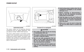 POWER OUTLET


                                                                                                   ● Avoid using power outlets when the air
                                                                                                     conditioner, headlights or rear window
                                                                                                     defroster is on.
                                                                                                   ● Before inserting or disconnecting a
                                                                                                     plug, be sure the electrical accessory
                                                                                                     being used is turned OFF.
                                                                                                   ● Push the plug in as far as it will go. If
                                                                                                     good contact is not made, the plug may
                                                                                                     overheat or the internal temperature
                                                                                                     fuse may open.
                                                                                                   ● When not in use, be sure to close the
                                                                                                     cap. Do not allow water to contact the
                                          LIC1022                                        LIC1478     outlet.
               Instrument panel                               Console (if so equipped)
The power outlets are for powering electrical
                                                                      CAUTION
accessories such as cellular telephones. They
are rated at 12 Volt, 120W (10A) maximum.             ● The outlet and plug may be hot during
                                                        or immediately after use.
The power outlet located on the bottom center
portion of the instrument panel is powered di-        ● The power outlets are not designed for
rectly by the vehicle’s battery. The power outlet       use with a cigarette lighter.
located in the console (if so equipped) is pow-       ● Do not use with accessories that ex-
ered only when the ignition switch is placed in the     ceed a 12 volt, 120W (10A) power draw.
ACC or ON position.                                     Do not use double adapters or more
                                                        than one electrical accessory.
                                                      ● Use power outlets with the engine run-
                                                        ning to avoid discharging the vehicle
                                                        battery.

2-26 Instruments and controls
 