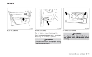 STORAGE




              LIC1023                                            LIC1025                                      WIC1036
MAP POCKETS             STORAGE BIN                                        STORAGE TRAYS
                        Pull the lid down to open the storage bin.
                                                                                            WARNING
                        Some models are equipped with a soft lining in
                                                                           Do not place sharp objects in the trays to
                        the storage bin for storing sunglasses.
                                                                           help prevent injury in an accident or sud-
                                                                           den stop.
                                            WARNING
                        Keep the storage bin closed while driving
                        to prevent an accident.




                                                                                   Instruments and controls 2-27
 
