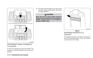 ● The inside of the storage tray can get hot. Do
                                                     not place objects inside which can melt or
                                                     be easily deformed.

                                                                      WARNING
                                                   Keep the tray lid closed while driving to
                                                   help prevent contents from becoming pro-
                                                   jectiles causing injury in an accident or
                                                   during a sudden stop.




                                                                                                                                             LIC1116
                                                                                                                         Type A
                                                                                                      SEATBACK POCKETS (if so
                                                                                                      equipped)
                                                                                                      The seatback pockets are located on the back of
                                                                                                      the driver’s and passenger’s seats. The pockets
                                                                                                      can be used to store maps.
                                        LIC1024

INSTRUMENT PANEL STORAGE (if
so equipped)
To open the storage tray, push and release. The
storage tray will automatically move to the open
position.

2-28 Instruments and controls
 