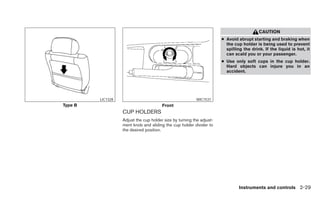 CAUTION
                                                                       ● Avoid abrupt starting and braking when
                                                                         the cup holder is being used to prevent
                                                                         spilling the drink. If the liquid is hot, it
                                                                         can scald you or your passenger.
                                                                       ● Use only soft cups in the cup holder.
                                                                         Hard objects can injure you in an
                                                                         accident.




         LIC1328                                          WIC1531
Type B                                  Front
                   CUP HOLDERS
                   Adjust the cup holder size by turning the adjust-
                   ment knob and sliding the cup holder divider to
                   the desired position.




                                                                                Instruments and controls 2-29
 