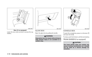 WIC1097                                            WIC1487                                             WIC1504
            Rear (if so equipped)                 GLOVE BOX                                        CONSOLE BOX
Lower the rear center armrest to access the cup
holders.                                          Open the glove box by pulling the handle.        To open the console box, press in on the lever ᭺
                                                                                                                                                  1
                                                                                                   and raise the lid ᭺.
                                                                                                                     2
                                                                     WARNING
                                                                                                   To close, push the lid down until the lock latches.
                                                  Keep glove box lid closed while driving to
                                                  help prevent injury in an accident or a          TRUNK DIVIDER (if so equipped)
                                                  sudden stop.
                                                                                                                        CAUTION
                                                                                                   The trunk divider does not contain any
                                                                                                   secure locking mechanisms so it should
                                                                                                   not be used as a secure storage for
                                                                                                   valuables.



2-30 Instruments and controls
 