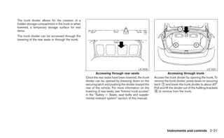 The trunk divider allows for the creation of a
hidden storage compartment in the trunk or when
lowered, a temporary storage surface for wet
items.
The trunk divider can be accessed through the
lowering of the rear seats or through the trunk.




                                                                                             LIC1030                                                 LIC1031
                                                           Accessing through rear seats                              Accessing through trunk
                                                   Once the rear seats have been lowered, the trunk      Access the trunk divider by opening the trunk. To
                                                   divider can be opened by pressing down on the         remove the trunk divider, press down on securing
                                                   securing latch and pushing the divider toward the     latch ᭺ and lower the trunk divider to about 45°.
                                                                                                                1
                                                   rear of the vehicle. For more information on the      Pull and lift the divider out of the holding brackets
                                                   lowering of rear seats, see “Interior trunk access”   ᭺ to remove from the trunk.
                                                                                                          2
                                                   in the “Safety — Seats, seat belts and supple-
                                                   mental restraint system” section of this manual.




                                                                                                                   Instruments and controls 2-31
 