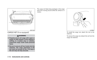 The cargo net helps keep packages in the cargo
                                              area from moving around while the vehicle is in
                                              motion.




                                   WIC1032                                                                                              LIC0802

CARGO NET (if so equipped)                                                                      To install the cargo net, attach the net to the
                                                                                                retainers.
                 WARNING                                                                        To remove the cargo net, detach the net from the
● Properly secure all cargo with ropes or                                                       cargo net retainers.
  straps to help prevent it from sliding or
  shifting. In a sudden stop or collision,
  unsecured cargo could cause personal
  injury.
● Be sure to secure all four hooks into the
  retainers. The cargo restrained in the
  net must not exceed 30 lbs. (13.6 kg) or
  the net may not stay secured.



2-32 Instruments and controls
 
