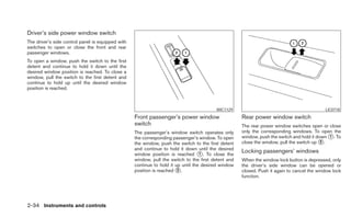 Driver’s side power window switch
The driver’s side control panel is equipped with
switches to open or close the front and rear
passenger windows.
To open a window, push the switch to the first
detent and continue to hold it down until the
desired window position is reached. To close a
window, pull the switch to the first detent and
continue to hold up until the desired window
position is reached.



                                                                                         WIC1129                                            LIC0718
                                                   Front passenger’s power window                    Rear power window switch
                                                   switch                                            The rear power window switches open or close
                                                   The passenger’s window switch operates only       only the corresponding windows. To open the
                                                   the corresponding passenger’s window. To open     window, push the switch and hold it down ᭺. To
                                                                                                                                              1
                                                   the window, push the switch to the first detent   close the window, pull the switch up ᭺.
                                                                                                                                           2
                                                   and continue to hold it down until the desired
                                                   window position is reached ᭺. To close the
                                                                                   1
                                                                                                     Locking passengers’ windows
                                                   window, pull the switch to the first detent and   When the window lock button is depressed, only
                                                   continue to hold it up until the desired window   the driver’s side window can be opened or
                                                   position is reached ᭺.
                                                                        2                            closed. Push it again to cancel the window lock
                                                                                                     function.




2-34 Instruments and controls
 