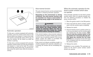 Auto-reverse function                                 When the automatic operation for the
                                                     The auto-reverse function can be activated when       driver’s power window switch does
                                                     a window is closed by automatic operation.            not operate
                                                     Depending on the environment or driving               If the automatic operation for the driver’s power
                                                     conditions, the auto-reverse function may             window switch does not operate properly, per-
                                                     be activated if an impact or load similar to          form the following procedure to initialize the
                                                     something being caught in the window oc-              power window switch.
                                                     curs.                                                  1. Place the ignition switch in the ON position.
                                                                          WARNING                           2. Press and hold the driver’s window switch
                                                                                                               down until the window opens completely.
                                                     There are some small distances immedi-
                                                     ately before the closed position which                 3. Release the switch.
                                          LIC0410    cannot be detected. Make sure that all
                                                     passengers have their hands, etc., inside              4. Pull and hold the driver’s window switch up
Automatic operation                                  the vehicle before closing the window.                    to the second detent until the window glass
To fully open a window equipped with automatic                                                                 has reached the full close position. Con-
                                                     If the vehicle’s battery is disconnected, replaced,       tinue to hold the window switch in the
operation, press the window switch down to the
                                                     or jump started, the power window auto-reverse            up position for 5 seconds after the win-
second detent and release it; it need not be held.
                                                     function may not operate properly. If this occurs,        dow glass has reached the full close
The window automatically opens all the way. To
                                                     please contact the dealer to re-initialize the            position. (It is necessary for this entire step
stop the window, lift the switch up while the
                                                     power window auto-reverse system.                         to be completed with one continuous pull of
window is opening.
                                                                                                               the window switch.)
                                                     If the control unit detects something caught in a
To fully close a window equipped with automatic
                                                     window equipped with automatic operation as it         5. Release the switch.
operation, pull the switch up to the second detent
                                                     is closing, the window will be immediately low-
and release it; it need not be held. The window                                                            Initialization is now complete. The automatic op-
                                                     ered.
automatically closes all the way. To stop the win-                                                         eration for the driver’s power window switch
dow, press the switch down while the window is                                                             should now operate.
closing.

                                                                                                                     Instruments and controls 2-35
 