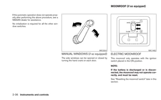 MOONROOF (if so equipped)


If the automatic operation does not operate prop-
erly after performing the above procedure, see a
NISSAN dealer for assistance.
No initialization is required for all the other win-
dow switches.




                                                                                          WIC0263                                            WIC1482
                                                       MANUAL WINDOWS (if so equipped)               ELECTRIC MOONROOF
                                                       The side windows can be opened or closed by   This moonroof only operates with the ignition
                                                       turning the hand crank on each door.          switch placed in the ON position.

                                                                                                     NOTE:
                                                                                                     If the battery is discharged or is discon-
                                                                                                     nected, the moonroof may not operate cor-
                                                                                                     rectly, and must be reset.
                                                                                                     See “Resetting the moonroof switch” later in this
                                                                                                     section.




2-36 Instruments and controls
 