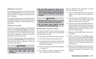 Sliding the moonroof                              ● Do not allow anyone to stand up or               Use the following reset procedure to return
                                                    extend any portion of their body out of          moonroof operation to normal.
To open the moonroof, push and hold the switch
                                                    the moonroof opening while the vehicle            1. Press the UP/CLOSE side of the moonroof
toward DOWN/OPEN. The moonroof will stop
                                                    is in motion or while the moonroof is                switch, until it stops and then release the
when the switch is released or when the moon-
                                                    closing.                                             switch.
roof is fully open.
To close the moonroof, push and hold the switch                       CAUTION                         2. Push and hold the UP/CLOSE side of the
toward UP/CLOSE. The moonroof will stop when                                                             moonroof switch. The moonroof panel will
                                                  ● Remove water drops, snow, ice or sand                begin to move in about 10 seconds.
the switch is released or when the moonroof is
                                                    from the moonroof before opening.
fully closed.                                                                                         3. Continue to hold the UP/CLOSE side of the
                                                  ● Do not place heavy objects on the
Tilting the moonroof                                                                                     moonroof switch while the panel moves in a
                                                    moonroof or surrounding area.
                                                                                                         jogging motion to the full tilt position. When
Close the moonroof by pushing and holding the     Resetting the moonroof switch                          the panel reaches the full tilt position it will
switch toward UP/CLOSE. Release the switch,                                                              back up a little and stop.
then push and hold the UP/CLOSE switch to tilt    The moonroof switch may not operate properly
the moonroof up. The moonroof will stop when      and may need to be reset if any of the following    4. Release the UP/CLOSE side of the moon-
the switch is released or when the moonroof       conditions have occurred:                              roof switch.
reaches the maximum tilt position.                                                                    5. Within 5 seconds of completing step 4,
                                                   ● the battery terminal has been disconnected,
To tilt the moonroof down, push and hold the                                                             press and continuously hold the UP/CLOSE
                                                   ● the moonroof has been manually moved,               side of the moonroof switch. After a delay of
switch toward DOWN/OPEN. The moonroof will
stop when the switch is released or when the       ● the moonroof motor has been removed and             5 seconds, the panel will move from the tilt
moonroof is fully closed.                            reinstalled after the moonroof has been re-         position to the open position and back to the
                                                     positioned or adjusted,                             close position.
                   WARNING                         ● the moonroof glass panel has been adjusted       6. Release the UP/CLOSE side of the moon-
● In an accident you could be thrown from            or changed, or                                      roof switch. Do not disconnect the power for
  the vehicle through an open moonroof.                                                                  at least 2 seconds. The moonroof is now
  Always use seat belts and child                  ● the electrical supply interrupted and/or            restarted.
  restraints.                                        some malfunction has been detected.

                                                                                                               Instruments and controls 2-37
 