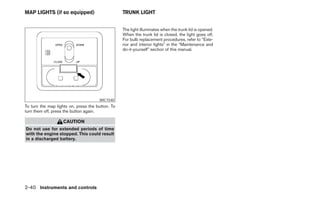 MAP LIGHTS (if so equipped)                       TRUNK LIGHT


                                                  The light illuminates when the trunk lid is opened.
                                                  When the trunk lid is closed, the light goes off.
                                                  For bulb replacement procedures, refer to “Exte-
                                                  rior and interior lights” in the “Maintenance and
                                                  do-it-yourself” section of this manual.




                                      WIC1540
To turn the map lights on, press the button. To
turn them off, press the button again.

                   CAUTION
Do not use for extended periods of time
with the engine stopped. This could result
in a discharged battery.




2-40 Instruments and controls
 