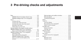 3 Pre-driving checks and adjustments


Keys . . . . . . . . . . . . . . . . . . . . . . . . . . . . . . . . . . . . . . . . . . . . . 3-2      Warning lights and audible reminders . . . . . . . . . . . . 3-20
   NISSAN Vehicle Immobilizer System keys . . . . . . . . . 3-2                                         Warning signals . . . . . . . . . . . . . . . . . . . . . . . . . . . . . . . 3-21
   NISSAN Intelligent Key™ (if so equipped) . . . . . . . . . 3-3                                       Troubleshooting guide . . . . . . . . . . . . . . . . . . . . . . . . . 3-22
Doors . . . . . . . . . . . . . . . . . . . . . . . . . . . . . . . . . . . . . . . . . . . . 3-4    Hood . . . . . . . . . . . . . . . . . . . . . . . . . . . . . . . . . . . . . . . . . . . 3-23
   Locking with key. . . . . . . . . . . . . . . . . . . . . . . . . . . . . . . . 3-5               Trunk lid . . . . . . . . . . . . . . . . . . . . . . . . . . . . . . . . . . . . . . . . . 3-23
   Locking with inside lock knob . . . . . . . . . . . . . . . . . . . . 3-5                            Trunk lid release . . . . . . . . . . . . . . . . . . . . . . . . . . . . . . . 3-24
   Locking with power door lock switch . . . . . . . . . . . . . 3-6                                    Key operation (if so equipped) . . . . . . . . . . . . . . . . . . 3-24
   Automatic door locks . . . . . . . . . . . . . . . . . . . . . . . . . . . 3-6                       Interior trunk lid release . . . . . . . . . . . . . . . . . . . . . . . . 3-24
   Child safety rear door lock . . . . . . . . . . . . . . . . . . . . . . . 3-7                     Fuel-filler door . . . . . . . . . . . . . . . . . . . . . . . . . . . . . . . . . . . 3-25
Remote keyless entry system (models without                                                             Opener operation. . . . . . . . . . . . . . . . . . . . . . . . . . . . . . 3-25
NISSAN Intelligent Key™) (if so equipped) . . . . . . . . . . . . 3-7                                   Fuel-filler cap . . . . . . . . . . . . . . . . . . . . . . . . . . . . . . . . . 3-25
   How to use remote keyless entry system . . . . . . . . . . 3-8                                    Steering wheel . . . . . . . . . . . . . . . . . . . . . . . . . . . . . . . . . . . 3-27
NISSAN Intelligent Key™ (if so equipped) . . . . . . . . . . . 3-11                                     Tilt operation . . . . . . . . . . . . . . . . . . . . . . . . . . . . . . . . . . 3-27
   Operating range. . . . . . . . . . . . . . . . . . . . . . . . . . . . . . . 3-13                 Sun visors . . . . . . . . . . . . . . . . . . . . . . . . . . . . . . . . . . . . . . . 3-27
   Door locks/unlocks precaution . . . . . . . . . . . . . . . . . . 3-13                               Vanity mirrors (if so equipped). . . . . . . . . . . . . . . . . . . 3-27
   NISSAN Intelligent Key™ Operation. . . . . . . . . . . . . . 3-14                                 Mirrors . . . . . . . . . . . . . . . . . . . . . . . . . . . . . . . . . . . . . . . . . . 3-28
   How to use the remote keyless entry                                                                  Rearview mirror . . . . . . . . . . . . . . . . . . . . . . . . . . . . . . . 3-28
   function . . . . . . . . . . . . . . . . . . . . . . . . . . . . . . . . . . . . . . 3-17            Outside mirrors . . . . . . . . . . . . . . . . . . . . . . . . . . . . . . . 3-28
 