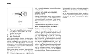 KEYS


                                                         from. If you still have a key, your NISSAN dealer   Any key that is not given to your dealer at the time
                                                         can duplicate it.                                   of registration will no longer be able to start your
                                                                                                             vehicle.
                                                         NISSAN VEHICLE IMMOBILIZER
                                                                                                             Do not allow the immobilizer system key, which
                                                         SYSTEM KEYS                                         contains an electrical transponder, to come into
                                                         You can only drive your vehicle using the master    contact with salt water. This could affect system
                                                         keys which are registered to the NISSAN Vehicle     function.
                                                         Immobilizer System components in your vehicle.
                                                         These keys have a transponder chip in the key
                                                         head.
                                                         The master key can be used for all the locks.
                                                         Never leave these keys in the vehicle.
                                            LPD0348
                                                         Additional or replacement keys:
1.    Two master keys (black) with transpon-
                                                         If you still have a key, the key number is not
      der chip and chrome NISSAN brand
                                                         necessary when you need extra NISSAN Vehicle
      symbol on one side
                                                         Immobilizer System keys. Your dealer can dupli-
2.    Transponder chip                                   cate your existing key. As many as 5 NISSAN
3.    Key number plate                                   Vehicle Immobilizer System keys can be used
A key number plate is supplied with your keys.           with one vehicle. You should bring all NISSAN
Record the key number and keep it in a safe place        Vehicle Immobilizer System keys that you have to
(such as your wallet), not in the vehicle. If you lose   your NISSAN dealer for registration. This is be-
your keys, see a NISSAN dealer for duplicates by         cause the registration process will erase the
using the key number. NISSAN does not record             memory of all key codes previously registered
key numbers so it is very important to keep track        into the NISSAN Vehicle Immobilizer System.
of your key number plate.                                After the registration process, these components
A key number is only necessary when you have             will only recognize keys coded into the NISSAN
lost all keys and do not have one to duplicate           Vehicle Immobilizer System during registration.

3-2 Pre-driving checks and adjustments
 