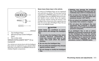 Never leave these keys in the vehicle.                 ● Wetting may damage the Intelligent
                                                       As many as 4 Intelligent Keys can be registered          Key. If the Intelligent Key gets wet, im-
                                                       and used with one vehicle. The new keys must be          mediately wipe until it is completely dry.
                                                       registered by a NISSAN dealer prior to use with        ● Do not place the Intelligent Key for an
                                                       the Intelligent Key and NISSAN Vehicle Immobi-           extended period in an area where tem-
                                                       lizer System of your vehicle. Since the registra-        peratures exceed 140°F (60°C).
                                                       tion process requires erasing all memory in the
                                                                                                              ● Do not attach the Intelligent Key with a
                                                       Intelligent Key components when registering new          key holder that contains a magnet.
                                                       keys, be sure to take all Intelligent Keys that you
                                                       have to the NISSAN dealer.                             ● Do not place the Intelligent Key near
                                                                                                                equipment that produces a magnetic
                                                                            CAUTION                             field, such as a TV, audio equipment and
                                                                                                                personal computers.
                                                       Listed below are conditions or occur-
                                          WPD0363
                                                       rences which will damage the Intelligent               If an Intelligent Key is lost or stolen,
1.    Two Intelligent Keys                             Key:                                                   NISSAN recommends erasing the ID code
2.    Mechanical keys (inside Intelligent                                                                     of that Intelligent Key from the vehicle.
                                                       ● Do not allow the Intelligent Key, which              This may prevent the unauthorized use of
      Keys)                                              contains electrical components, to                   the Intelligent Key to operate the vehicle.
3.    Key number plate                                   come into contact with water or salt                 For information regarding the erasing
NISSAN INTELLIGENT KEY™ (if so                           water. This could affect the system                  procedure, contact a NISSAN dealer.
                                                         function.
equipped)
                                                       ● Do not drop the Intelligent Key.
Your vehicle can only be driven with the Intelligent
Keys which are registered to your vehicle’s Intel-     ● Do not strike the Intelligent Key sharply
ligent Key components and NISSAN Vehicle Im-             against another object.
mobilizer System components.                           ● Do not change or modify the Intelligent
                                                         Key.



                                                                                                             Pre-driving checks and adjustments 3-3
 