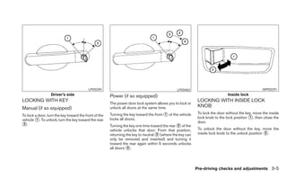 LPD0349                                              LPD0483                                             WPD0291
                  Driver’s side                        Power (if so equipped)                                                 Inside lock
LOCKING WITH KEY                                                                                            LOCKING WITH INSIDE LOCK
                                                       The power door lock system allows you to lock or
Manual (if so equipped)                                unlock all doors at the same time.                   KNOB
                                                       Turning the key toward the front ᭺ of the vehicle
                                                                                        1                   To lock the door without the key, move the inside
To lock a door, turn the key toward the front of the
                                                                                                            lock knob to the lock position ᭺, then close the
                                                                                                                                           1
vehicle ᭺. To unlock, turn the key toward the rear
         1                                             locks all doors.
                                                                                                            door.
᭺.
 2
                                                       Turning the key one time toward the rear ᭺ of the
                                                                                                2
                                                       vehicle unlocks that door. From that position,       To unlock the door without the key, move the
                                                       returning the key to neutral ᭺ (where the key can
                                                                                    3                       inside lock knob to the unlock position ᭺.
                                                                                                                                                    2
                                                       only be removed and inserted) and turning it
                                                       toward the rear again within 5 seconds unlocks
                                                       all doors ᭺.
                                                                  4




                                                                                                           Pre-driving checks and adjustments 3-5
 