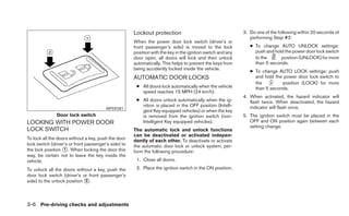 Lockout protection                                     3. Do one of the following within 20 seconds of
                                                                                                                performing Step #2:
                                                      When the power door lock switch (driver’s or
                                                      front passenger’s side) is moved to the lock              ● To change AUTO UNLOCK settings:
                                                      position with the key in the ignition switch and any        push and hold the power door lock switch
                                                      door open, all doors will lock and then unlock              to the      position (UNLOCK) for more
                                                      automatically. This helps to prevent the keys from          than 5 seconds.
                                                      being accidently locked inside the vehicle.
                                                                                                                ● To change AUTO LOCK settings: push
                                                      AUTOMATIC DOOR LOCKS                                        and hold the power door lock switch to
                                                                                                                  the         position (LOCK) for more
                                                       ● All doors lock automatically when the vehicle            than 5 seconds.
                                                         speed reaches 15 MPH (24 km/h).
                                                                                                             4. When activated, the hazard indicator will
                                                       ● All doors unlock automatically when the ig-            flash twice. When deactivated, the hazard
                                                         nition is placed in the OFF position (Intelli-         indicator will flash once.
                                        WPD0381
                                                         gent Key equipped vehicles) or when the key
               Door lock switch                          is removed from the ignition switch (non-           5. The ignition switch must be placed in the
LOCKING WITH POWER DOOR                                  Intelligent Key equipped vehicles).                    OFF and ON position again between each
                                                                                                                setting change.
LOCK SWITCH                                           The automatic lock and unlock functions
                                                      can be deactivated or activated indepen-
To lock all the doors without a key, push the door    dently of each other. To deactivate or activate
lock switch (driver’s or front passenger’s side) to   the automatic door lock or unlock system, per-
the lock position ᭺. When locking the door this
                   1
                                                      form the following procedure:
way, be certain not to leave the key inside the
vehicle.                                               1. Close all doors.

To unlock all the doors without a key, push the        2. Place the ignition switch in the ON position.
door lock switch (driver’s or front passenger’s
side) to the unlock position ᭺.
                             2




3-6 Pre-driving checks and adjustments
 