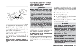 REMOTE KEYLESS ENTRY SYSTEM
                                                  (models without NISSAN Intelligent
                                                  Key™) (if so equipped)
                                                                                                         As many as 5 keyfobs can be used with one
                                                                       WARNING
                                                                                                         vehicle. For information concerning the purchase
                                                  ● Radio waves could adversely affect                   and use of additional keyfobs, contact a NISSAN
                                                    electric medical equipment. Those who                dealer.
                                                    use a pacemaker should contact the
                                                    electric medical equipment manufac-                  The keyfob will not function when:
                                                    turer for the possible influences before              ● the battery is discharged
                                                    use.
                                                                                                          ● the distance between the vehicle and the
                                                  ● The remote keyless entry keyfob trans-
                                                                                                            keyfob is over 33 ft (10 m)
                                                    mits radio waves when the buttons are
                                                    pressed. The FAA advises radio waves                 The panic alarm will not activate when the
                                                    may affect aircraft navigation and com-              key is in the ignition switch.
                                                    munication systems. Do not operate the
                                                    remote keyless entry keyfob while on                                     CAUTION
                                       LIC0716      an airplane. Make sure the buttons are
                                                    not operated unintentionally when the                Listed below are conditions or occur-
CHILD SAFETY REAR DOOR LOCK                                                                              rences which will damage the keyfob:
                                                    unit is stored for a flight.
Child safety locks help prevent the rear doors                                                           ● Do not allow the keyfob, which contains
from being opened accidentally, especially when   It is possible to lock/unlock all doors, turn the
                                                                                                           electrical components, to come into
small children are in the vehicle.                interior lights on, and activate the panic alarm by      contact with water or salt water. This
                                                  using the keyfob from outside the vehicle.               could affect the system function.
The child safety lock levers are located on the
edge of the rear doors.                           Be sure to remove the key from the vehicle             ● Do not drop the keyfob.
When the lever is in the unlock position ᭺, the
                                         1        before locking the doors.
                                                                                                         ● Do not strike the keyfob sharply against
door can be opened from the outside or the        The keyfob can operate at a distance of approxi-         another object.
inside.                                           mately 33 ft (10 m) from the vehicle. The effective
                                                                                                         ● Do not change or modify the keyfob.
When the lever is in the lock position ᭺,
                                       2          distance depends on the conditions around the
the door can be opened only from the out-         vehicle.                                               ● Wetting may damage the keyfob. If the
side.                                                                                                      keyfob gets wet, immediately wipe until
                                                                                                           it is completely dry.

                                                                                                        Pre-driving checks and adjustments 3-7
 