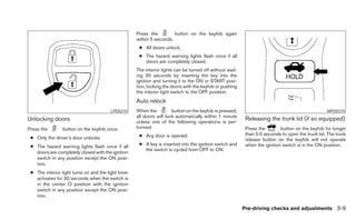 Press the         button on the keyfob again
                                                     within 5 seconds.
                                                      ● All doors unlock.
                                                      ● The hazard warning lights flash once if all
                                                        doors are completely closed.
                                                     The interior lights can be turned off without wait-
                                                     ing 30 seconds by inserting the key into the
                                                     ignition and turning it to the ON or START posi-
                                                     tion, locking the doors with the keyfob or pushing
                                                     the interior light switch to the OFF position.
                                                     Auto relock
                                         LPD0210     When the          button on the keyfob is pressed,                                            WPD0319
                                                     all doors will lock automatically within 1 minute
Unlocking doors                                      unless one of the following operations is per-
                                                                                                            Releasing the trunk lid (if so equipped)
Press the        button on the keyfob once.          formed:                                                Press the        button on the keyfob for longer
                                                      ● Any door is opened.                                 than 0.5 seconds to open the trunk lid. The trunk
 ● Only the driver’s door unlocks.                                                                          release button on the keyfob will not operate
 ● The hazard warning lights flash once if all        ● A key is inserted into the ignition switch and      when the ignition switch is in the ON position.
                                                        the switch is cycled from OFF to ON.
   doors are completely closed with the ignition
   switch in any position except the ON posi-
   tion.
 ● The interior light turns on and the light timer
   activates for 30 seconds when the switch is
   in the center O position with the ignition
   switch in any position except the ON posi-
   tion.

                                                                                                           Pre-driving checks and adjustments 3-9
 
