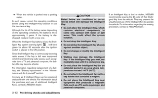 ● When the vehicle is parked near a parking                                                         If an Intelligent Key is lost or stolen, NISSAN
                                                                        CAUTION
   meter.                                                                                            recommends erasing the ID code of that Intelli-
                                                      Listed below are conditions or occur-          gent Key from the vehicle. This may prevent the
In such cases, correct the operating conditions       rences which will damage the Intelligent       unauthorized use of the Intelligent Key to operate
before using the Intelligent Key function or use      Key:                                           the vehicle. For information regarding the erasing
the mechanical key.                                                                                  procedure, contact a NISSAN dealer.
                                                      ● Do not allow the Intelligent Key, which
Although the life of the battery varies depending       contains electrical components, to
on the operating conditions, the battery’s life is      come into contact with water or salt
approximately 2 years. If the battery is dis-           water. This could affect the system
charged, replace it with a new one.                     function.
When the Intelligent Key battery is low, the Intel-   ● Do not drop the Intelligent Key.
ligent Key system warning light (      ) will blink   ● Do not strike the Intelligent Key sharply
green for about 30 seconds after the ignition           against another object.
switch is placed in the ON position.
                                                      ● Do not change or modify the Intelligent
Since the Intelligent Key is continuously receiving     Key.
radio waves, if the key is left near equipment        ● Wetting may damage the Intelligent
which transmits strong radio waves, such as sig-        Key. If the Intelligent Key gets wet, im-
nals from a TV and personal computer, the bat-          mediately wipe until it is completely dry.
tery life may become shorter.
                                                      ● Do not place the Intelligent Key for an
For information regarding replacement of a bat-         extended period in an area where tem-
tery, see “Battery replacement” in the “Mainte-         peratures exceed 140°F (60°C).
nance and do-it-yourself” section.                    ● Do not attach the Intelligent Key with a
As many as 4 Intelligent Keys can be registered         key holder that contains a magnet.
and used with one vehicle. For information about      ● Do not place the Intelligent Key near
the purchase and use of additional Intelligent          equipment that produces a magnetic
Keys, contact a NISSAN dealer.                          field, such as a TV, audio equipment and
                                                        personal computers.

3-12 Pre-driving checks and adjustments
 