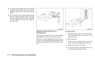 ● To prevent the Intelligent Key from being left
   inside the vehicle, make sure you carry the
   Intelligent Key with you and then lock the
   doors.
 ● Do not pull the door handle before pushing
   the door handle request switch. The door
   will be unlocked but will not open. Release
   the door handle once and pull it again to
   open the door.




                                                                                          WPD0376                                               WPD0377
                                                    NISSAN INTELLIGENT KEY™                            Locking doors
                                                    OPERATION                                           1. Place the ignition switch in the LOCK posi-
                                                    You can lock or unlock the doors without taking        tion. (Remove the key if any key is in the
                                                    the Intelligent Key out of your pocket or bag.         ignition switch.)
                                                    When you carry the Intelligent Key with you, you    2. Close all doors.
                                                    can lock or unlock all doors by pushing the door
                                                    handle request switch within the range of opera-    3. Push any door handle request switch ᭺       1
                                                    tion.                                                  while carrying the Intelligent Key with you.
                                                                                                        4. All doors and the trunk will lock.
                                                                                                        5. The hazard warning lights flash twice and
                                                                                                           the outside buzzer sounds twice.



3-14 Pre-driving checks and adjustments
 