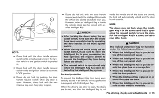 ● Doors do not lock with the door handle              inside the vehicle and all the doors are closed;
                                                      request switch with the Intelligent Key inside      the lock will automatically unlock and the door
                                                      the vehicle and a beep sounds to warn you.          buzzer sounds.
                                                      However, when an Intelligent Key is inside
                                                      the vehicle, doors can be locked with an-           NOTE:
                                                      other Intelligent Key.                              The doors may not lock when the Intelli-
                                                                                                          gent Key is in the same hand that is oper-
                                                                        CAUTION                           ating the request switch to lock the door.
                                                   ● After locking the doors using the re-                Put the Intelligent Key in a purse, pocket or
                                                     quest switch, make sure that the doors               your other hand.
                                                     have been securely locked by operating
                                                     the door handles or the trunk opener                                     CAUTION
                                                     switch.                                              The lockout protection may not function
                                      WPD0369      ● When locking the doors using the re-                 under the following conditions:
NOTE:                                                quest switch, make sure to have the                  ● When the Intelligent Key is placed on
                                                     Intelligent Key in your possession be-                 top of the instrument panel.
● Doors lock with the door handle request            fore operating the request switch to
  switch while a mechanical key is in the igni-      prevent the Intelligent Key from being               ● When the Intelligent Key is placed on
  tion switch or the ignition switch is pushed       left in the vehicle.                                   top of the rear parcel shelf.
  in.                                                                                                     ● When the Intelligent Key is placed in-
                                                   ● The request switch is operational only
● Doors lock with the door handle request            when the Intelligent Key has been de-                  side the glove box or a storage bin.
  switch while the ignition switch is not in the     tected by the Intelligent Key system.                ● When the Intelligent Key is placed in-
  LOCK position.                                   Lockout protection                                       side the door pockets.
● Doors do not lock by pushing the door                                                                   ● When the Intelligent Key is placed on or
                                                   To prevent the Intelligent Key from being acci-
  handle request switch while any door is                                                                   under the spare tire area.
                                                   dentally locked in the vehicle, lockout protection
  open. However, doors lock with the me-           is equipped with the Intelligent Key.                  ● When the Intelligent Key is placed in-
  chanical key even if any door is open.                                                                    side or near metallic materials.
                                                   When the driver’s side door is open, the doors
                                                   are locked, and then the Intelligent Key is put
                                                                                                        Pre-driving checks and adjustments 3-15
 