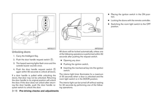 ● Placing the ignition switch in the ON posi-
                                                                                                                tion.
                                                                                                              ● Locking the doors with the remote controller.
                                                                                                              ● Switching the room light switch to the OFF
                                                                                                                position.




                                          WPD0377                                                WPD0369

Unlocking doors                                        All doors will be locked automatically unless one
                                                       of the following operations is performed within 60
 1. Carry the Intelligent Key.                         seconds after pushing the request switch.
 2. Push the door handle request switch ᭺.
                                        1
                                                        ● Opening any door.
 3. The hazard warning lights flash once and the        ● Pushing the ignition switch.
    outside buzzer sounds once.
                                                        ● Inserting the mechanical key into the ignition
 4. Push the door handle request switch ᭺     1
                                                          switch.
    again within 60 seconds to unlock all doors.
                                                       The interior light timer illuminates for a maximum
If a door handle is pulled while unlocking the
                                                       of 30 seconds when a door is unlocked and the
doors, that door may not be unlocked. Returning
                                                       room light switch is in the DOOR position.
the door handle to its original position will unlock
the door. If the door does not unlock after return-    The interior light can be turned off without waiting
ing the door handle, push the door handle re-          for 30 seconds by performing one of the follow-
quest switch to unlock the door.                       ing operations.
3-16 Pre-driving checks and adjustments
 