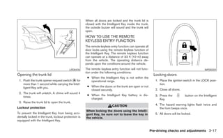 When all doors are locked and the trunk lid is
                                                      closed with the Intelligent Key inside the trunk,
                                                      the outside buzzer will sound and the trunk will
                                                      open.
                                                      HOW TO USE THE REMOTE
                                                      KEYLESS ENTRY FUNCTION
                                                      The remote keyless entry function can operate all
                                                      door locks using the remote keyless function of
                                                      the Intelligent Key. The remote keyless function
                                                      can operate at a distance of 33 ft (10 m) away
                                                      from the vehicle. The operating distance de-
                                                      pends upon the conditions around the vehicle.
                                          LPD0478     The remote keyless entry function will not func-                                             WPD0359
                                                      tion under the following conditions:
Opening the trunk lid                                                                                       Locking doors
                                                       ● When the Intelligent Key is not within the
 1. Push the trunk opener request switch ᭺ for
                                          A              operational range.                                  1. Place the ignition switch in the LOCK posi-
    more than 1 second while carrying the Intel-                                                                tion.
    ligent Key with you.                               ● When the doors or the trunk are open or not
                                                         closed securely.                                    2. Close all doors.
 2. The trunk will unlatch. A chime will sound 4
                                                       ● When the Intelligent Key battery is dis-            3. Press the           button on the Intelligent
    times.
                                                         charged.                                               Key.
 3. Raise the trunk lid to open the trunk.
                                                                          CAUTION                            4. The hazard warning lights flash twice and
Lockout protection                                                                                              the horn beeps once.
                                                      When locking the doors using the Intelli-
To prevent the Intelligent Key from being acci-       gent Key, be sure not to leave the key in              5. All doors will be locked.
dentally locked in the trunk, lockout protection is   the vehicle.
equipped with the Intelligent Key.


                                                                                                          Pre-driving checks and adjustments 3-17
 