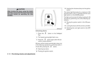 ● Inserting the mechanical key into the ignition
                 CAUTION
                                                                                                    switch.
After locking the doors using the Intelli-
gent Key, be sure that the doors have been                                                       The interior light illuminates for a maximum of 30
securely locked by operating the door                                                            seconds when a door is unlocked and the room
handles.                                                                                         light switch is in the DOOR position.
                                                                                                 The light can be turned off without waiting for 30
                                                                                                 seconds by performing one of the following op-
                                                                                                 erations.
                                                                                                  ● Placing the ignition switch in the ON posi-
                                                                                                    tion.
                                                                                                  ● Locking the doors with the remote controller.
                                                                                                  ● Switching the room light switch to the OFF
                                                                                    WPD0360
                                                                                                    position.
                                             Unlocking doors
                                              1. Press the          button on the Intelligent
                                                 Key.
                                              2. The hazard warning lights flash once.
                                              3. Press the       button again within 60 sec-
                                                 onds to unlock all doors.
                                             All doors will be locked automatically unless one
                                             of the following operations is performed within 1
                                             minute after pressing the        button.
                                              ● Opening any doors.
                                              ● Pushing the ignition switch.

3-18 Pre-driving checks and adjustments
 