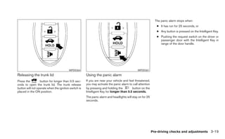 The panic alarm stops when:
                                                                                                              ● It has run for 25 seconds, or
                                                                                                              ● Any button is pressed on the Intelligent Key.
                                                                                                              ● Pushing the request switch on the driver or
                                                                                                                passenger door with the Intelligent Key in
                                                                                                                range of the door handle.




                                         WPD0364                                              WPD0361
Releasing the trunk lid                               Using the panic alarm
Press the         button for longer than 0.5 sec-     If you are near your vehicle and feel threatened,
onds to open the trunk lid. The trunk release         you may activate the panic alarm to call attention
button will not operate when the ignition switch is   by pressing and holding the        button on the
placed in the ON position.                            Intelligent Key for longer than 0.5 seconds.
                                                      The panic alarm and headlights will stay on for 25
                                                      seconds.




                                                                                                           Pre-driving checks and adjustments 3-19
 
