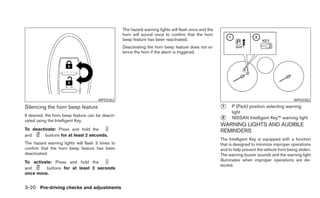 The hazard warning lights will flash once and the
                                                   horn will sound once to confirm that the horn
                                                   beep feature has been reactivated.
                                                   Deactivating the horn beep feature does not si-
                                                   lence the horn if the alarm is triggered.




                                      WPD0362                                                                                                  WPD0382

Silencing the horn beep feature                                                                        ᭺
                                                                                                       1     P (Park) position selecting warning
                                                                                                             light
If desired, the horn beep feature can be deacti-
vated using the Intelligent Key.                                                                       ᭺
                                                                                                       2     NISSAN Intelligent Key™ warning light
                                                                                                       WARNING LIGHTS AND AUDIBLE
To deactivate: Press and hold the                                                                      REMINDERS
and      buttons for at least 2 seconds.
                                                                                                       The Intelligent Key is equipped with a function
The hazard warning lights will flash 3 times to                                                        that is designed to minimize improper operations
confirm that the horn beep feature has been                                                            and to help prevent the vehicle from being stolen.
deactivated.                                                                                           The warning buzzer sounds and the warning light
To activate: Press and hold the                                                                        illuminates when improper operations are de-
                                                                                                       tected.
and      buttons for at least 2 seconds
once more.


3-20 Pre-driving checks and adjustments
 