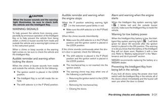 CAUTION                         Audible reminder and warning when                      Alarm and warning when the engine
                                                     the engine stops                                       starts
When the buzzer sounds and the warning
light illuminates, be sure to check both             When the P position selecting warning light            When the Intelligent Key system warning light
the vehicle and the Intelligent Key.                 (    ) in the instrument panel blinks in red:          (      ) blinks red and the outside buzzer
                                                                                                            sounds, make sure the Intelligent Key is inside the
WARNING SIGNALS                                       ● Make sure the shift selector is in the P (Park)     vehicle.
To help prevent the vehicle from moving unex-           position.
pectedly by erroneous operation of the Intelligent
                                                                                                            Warning for low battery power
                                                     When the chime sounds intermittently:
Key or to help prevent the vehicle from being                                                               When the Intelligent Key battery is low, the Intel-
stolen, a chime or buzzer sounds from inside and      ● Make sure the shift selector is in the P (Park)
                                                                                                            ligent Key system warning light (          ) will blink
outside the vehicle and a warning light comes on        position and the ignition switch is placed in       green for about 30 seconds after the ignition
in the instrument panel.                                the LOCK position.                                  switch is placed in the ON position. This warning
When a chime or beep sounds or the warning           If the chime sounds continuously when the driv-        is to let you know that the battery of the Intelligent
light comes on, be sure to check the vehicle and     er’s door is opened, check the following:              Key will run down soon. Replace it with a new
the Intelligent Key.                                                                                        one. Refer to “Battery replacement” in the “Main-
                                                      ● The shift selector is placed in the P (Park)        tenance and do-it-yourself” section.
Audible reminder and warning when                       position and the ignition switch is placed in
                                                                                                            NISSAN recommends replacing the battery at a
locking the doors                                       the LOCK position.
                                                                                                            NISSAN dealer.
When the chime or buzzer sounds from inside           ● The mechanical key is not inserted into the
                                                        ignition switch.                                    Preventing the Intelligent Key from
and outside the vehicle, check for the following:
                                                                                                            being left in the vehicle
 ● The ignition switch is placed in the LOCK          ● The warning chime may stop when one of
   position.                                            the following is performed:                         If you lock all doors using the power door lock
                                                                                                            switch with the Intelligent Key in the vehicle, all of
 ● The Intelligent Key is not left inside the ve-        – Returning the ignition switch to the LOCK        the doors unlock immediately and the buzzer will
   hicle.                                                  position.                                        warn you when the door is closed.
 ● The shift selector is in the P (Park) position.       – Removing the mechanical key.
                                                         – Closing the doors.

                                                                                                          Pre-driving checks and adjustments 3-21
 