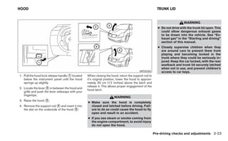 HOOD                                                                                                     TRUNK LID


                                                                                                                           WARNING
                                                                                                         ● Do not drive with the trunk lid open. This
                                                                                                           could allow dangerous exhaust gases
                                                                                                           to be drawn into the vehicle. See “Ex-
                                                                                                           haust gas” in the “Starting and driving”
                                                                                                           section of this manual.
                                                                                                         ● Closely supervise children when they
                                                                                                           are around cars to prevent them from
                                                                                                           playing and becoming locked in the
                                                                                                           trunk where they could be seriously in-
                                                                                                           jured. Keep the car locked, with the rear
                                                                                                           seatback and trunk lid securely latched
                                                                                                           when not in use, and prevent children’s
                                                                                          WPD0383          access to car keys.
1. Pull the hood lock release handle ᭺ located
                                     1            When closing the hood, return the support rod to
   below the instrument panel until the hood      it’s original position, lower the hood to approxi-
   springs up slightly.                           mately 30 cm (12 inches) above the latch and
                                                  release it. This allows proper engagement of the
2. Locate the lever ᭺ in between the hood and
                     2
                                                  hood latch.
   grille and push the lever sideways with your
   fingertips.
                                                                      WARNING
3. Raise the hood ᭺.
                  3
                                                  ● Make sure the hood is completely
4. Remove the support rod ᭺ and insert it into
                             4                      closed and latched before driving. Fail-
   the slot on the underside of the hood ᭺.
                                         5          ure to do so could cause the hood to fly
                                                    open and result in an accident.
                                                  ● If you see steam or smoke coming from
                                                    the engine compartment, to avoid injury
                                                    do not open the hood.

                                                                                                       Pre-driving checks and adjustments 3-23
 