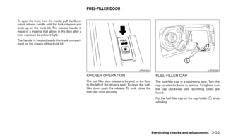 FUEL-FILLER DOOR


To open the trunk from the inside, pull the illumi-
nated release handle until the lock releases and
push up on the trunk lid. The release handle is
made of a material that glows in the dark after a
brief exposure to ambient light.
The handle is located inside the trunk compart-
ment on the interior of the trunk lid.




                                                                                                 LPD0386                                                LPD0387
                                                      OPENER OPERATION                                         FUEL-FILLER CAP
                                                      The fuel-filler door release is located on the floor     The fuel-filler cap is a ratcheting type. Turn the
                                                      to the left of the driver’s seat. To open the fuel-      cap counterclockwise to remove. To tighten, turn
                                                      filler door, push the release. To lock, close the        the cap clockwise until ratcheting clicks are
                                                      fuel-filler door securely.                               heard.
                                                                                                               Put the fuel-filler cap on the cap holder ᭺ while
                                                                                                                                                         1
                                                                                                               refueling.




                                                                                                             Pre-driving checks and adjustments 3-25
 