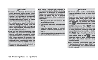WARNING                      ● Do not fill a portable fuel container in                        CAUTION
                                                 the vehicle or trailer. Static electricity
● Gasoline is extremely flammable and            can cause an explosion of flammable          ● If fuel is spilled on the vehicle body,
  highly explosive under certain condi-          liquid, vapor or gas in any vehicle or         flush it away with water to avoid paint
  tions. You could be burned or seriously        trailer. To reduce the risk of serious         damage.
  injured if it is misused or mishandled.        injury or death when filling portable fuel   ● Insert the fuel-filler cap straight into the
  Always stop the engine and do not              containers:                                    fuel-filler tube, then tighten until the
  smoke or allow open flames or sparks
                                                 – Always place the container on the            fuel-filler cap clicks. Failure to tighten
  near the vehicle when refueling.
                                                   ground when filling.                         the fuel-filler cap properly may cause
● Do not attempt to top off the fuel tank                                                       the           Malfunction Indicator Light
  after the fuel pump nozzle shuts off           – Do not use electronic devices when
  automatically. Continued refueling may           filling.                                     (MIL) to illuminate. If the           light
  cause fuel overflow, resulting in fuel         – Keep the pump nozzle in contact              illuminates because the fuel-filler cap
  spray and possibly a fire.                       with the container while you are fill-       is loose or missing, tighten or install the
● Use only an original equipment type              ing it.                                      cap and continue to drive the vehicle.
  fuel-filler cap as a replacement. It has a     – Use only approved portable fuel con-         The          light should turn off after a
  built-in safety valve needed for proper          tainers for flammable liquid.
  operation of the fuel system and emis-                                                        few driving trips. If the         light
  sion control system. An incorrect cap                                                         does not turn off after a few driving
  can result in a serious malfunction and                                                       trips, have the vehicle inspected by a
  possible injury. It could also cause the                                                      NISSAN dealer
  malfunction indicator light to come on.
                                                                                              ● For additional information, see the
● Never pour fuel into the throttle body to                                                     “Malfunction Indicator Light (MIL)” in
  attempt to start your vehicle.                                                                the “Instruments and Controls” section
                                                                                                in this manual.




3-26 Pre-driving checks and adjustments
 