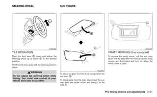 STEERING WHEEL                                         SUN VISORS




                                           LPD0388                                                                                                  LPD0389
TILT OPERATION                                                                                               VANITY MIRRORS (if so equipped)
Push the lock lever ᭺ down and adjust the
                     1                                                                                       To access the vanity mirror, pull the sun visor
steering wheel up or down ᭺ to the desired
                          2                                                                                  down and flip open the mirror cover. Some vanity
position.                                                                                                    mirrors are illuminated and turn on when the
                                                                                                             mirror cover is open.
Pull the lock lever up to lock the steering wheel in
place.
                                                                                                SIC2872
                     WARNING
                                                       To block out glare from the front, swing down the
Do not adjust the steering wheel while                 sun visor ᭺.
                                                                 1
driving. You could lose control of your
vehicle and cause an accident.                         To block glare from the side, disconnect the sun
                                                       visor from the center mount and swing it to the
                                                       side ᭺.
                                                             2



                                                                                                           Pre-driving checks and adjustments 3-27
 