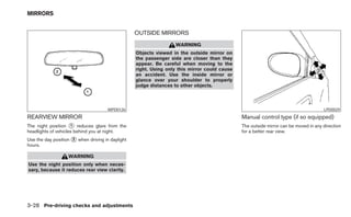 MIRRORS


                                                  OUTSIDE MIRRORS
                                                                  WARNING
                                                  Objects viewed in the outside mirror on
                                                  the passenger side are closer than they
                                                  appear. Be careful when moving to the
                                                  right. Using only this mirror could cause
                                                  an accident. Use the inside mirror or
                                                  glance over your shoulder to properly
                                                  judge distances to other objects.



                                      WPD0126                                                                                        LPD0029
REARVIEW MIRROR                                                                               Manual control type (if so equipped)
The night position ᭺ reduces glare from the
                     1                                                                        The outside mirror can be moved in any direction
headlights of vehicles behind you at night.                                                   for a better rear view.
Use the day position ᭺ when driving in daylight
                     2
hours.

                   WARNING
Use the night position only when neces-
sary, because it reduces rear view clarity.




3-28 Pre-driving checks and adjustments
 