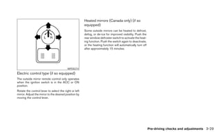 Heated mirrors (Canada only) (if so
                                                       equipped)
                                                       Some outside mirrors can be heated to defrost,
                                                       defog, or de-ice for improved visibility. Push the
                                                       rear window defroster switch to activate the heat-
                                                       ing function. Push the switch again to deactivate,
                                                       or the heating function will automatically turn off
                                                       after approximately 15 minutes.




                                          WPD0274
Electric control type (if so equipped)
The outside mirror remote control only operates
when the ignition switch is in the ACC or ON
position.
Rotate the control lever to select the right or left
mirror. Adjust the mirror to the desired position by
moving the control lever.




                                                                                                             Pre-driving checks and adjustments 3-29
 
