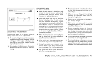 OPERATING TIPS                                      ● The colors of objects on the RearView Moni-
                                                                                                         tor may differ somewhat from those of the
                                                   ● When the shift selector is shifted to R (Re-        actual object.
                                                     verse), the monitor screen automatically
                                                     changes to the RearView Monitor mode.             ● When the contrast of objects is low at night,
                                                     However, the radio can be heard.                    pressing the SETTING button may not
                                                                                                         change the brightness.
                                                   ● It may take some time until the RearView
                                                                                                       ● Objects on the monitor may not be clear in a
                                                     Monitor is displayed after the shift selector
                                                                                                         dark place or at night.
                                                     has been shifted to R (Reverse). Objects
                                                     may be distorted momentarily until the Rear-      ● If dirt, rain or snow attaches to the camera,
                                                     View Monitor screen is displayed com-               the RearView Monitor may not display ob-
                                                     pletely. When the shift selector is returned to     jects. Clean the camera.
                                                     a position other than R (Reverse), it may take    ● Do not use alcohol, benzine or thinner to
                                       LHA1272       some time until the screen changes. Objects         clean the camera. This will cause discolora-
                                                     on the screen may be distorted until they are       tion. To clean the camera, wipe with a cloth
ADJUSTING THE SCREEN                                 completely displayed.                               dampened with a diluted mild cleaning agent
To adjust the quality of the screen, press the                                                           and then wipe with a dry cloth.
                                                   ● When the temperature is extremely high or
setting control knob on the audio system.            low, the screen may not clearly display ob-       ● Do not damage the camera as the monitor
 ● To adjust the Brightness or Contrast, press       jects. This is not a malfunction.                   screen may be adversely affected.
   the setting control knob repeatedly until the                                                       ● Do not use body wax on the camera window.
                                                   ● When strong light directly enters the cam-
   setting you wish to adjust is displayed. Use                                                          If body wax does get on the camera window,
   the TUNE/SCROLL knob to adjust the dis-           era, objects may not be displayed clearly.
                                                                                                         wipe off the wax with a clean cloth damp-
   play to the desired level.                      ● Vertical lines may be seen in objects on the        ened with mild detergent diluted with water.
 ● Do not adjust the Brightness or Contrast of       screen. This is due to strong reflected light
   the RearView Monitor while the vehicle is         from the bumper. This is not a malfunction.
   moving.                                         ● The screen may flicker under fluorescent
                                                     light. This is not a malfunction.


                                                                  Display screen, heater, air conditioner, audio and phone systems 4-3
 